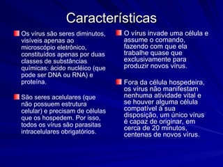 Características
Características
Os vírus são seres diminutos,
visíveis apenas ao
microscópio eletrônico,
constituídos apenas por duas
classes de substâncias
químicas: ácido nucléico (que
pode ser DNA ou RNA) e
proteína.
São seres acelulares (que
não possuem estrutura
celular) e precisam de células
que os hospedem. Por isso,
todos os vírus são parasitas
intracelulares obrigatórios.
O vírus invade uma célula e
assume o comando,
fazendo com que ela
trabalhe quase que
exclusivamente para
produzir novos vírus.
Fora da célula hospedeira,
os vírus não manifestam
nenhuma atividade vital e
se houver alguma célula
compatível à sua
disposição, um único vírus
é capaz de originar, em
cerca de 20 minutos,
centenas de novos vírus.
 