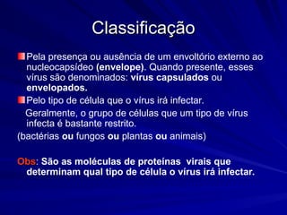 Classificação
Classificação
Pela presença ou ausência de um envoltório externo ao
nucleocapsídeo (envelope). Quando presente, esses
vírus são denominados: vírus capsulados ou
envelopados.
Pelo tipo de célula que o vírus irá infectar.
Geralmente, o grupo de células que um tipo de vírus
infecta é bastante restrito.
(bactérias ou fungos ou plantas ou animais)
Obs
Obs: São as moléculas de proteínas virais que
determinam qual tipo de célula o vírus irá infectar.
 