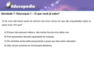 Atividade 7: Educoquiz 1 – O que você já sabe?

3) Os vírus não fazem parte de nenhum dos cinco reinos em que são enquadrados todos os
seres vivos. Por que?


  A) Porque não possuem célula e, são inertes fora de uma célula viva.

  B) Pois apresentam elevada capacidade de mutação.

  C) Os cientistas ainda estão pesquisando o grupo que eles serão colocados.

  D) São visíveis somente ao microscópio eletrônico.
 