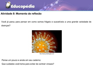 Atividade 8: Momento de reflexão


Você já parou para pensar em como somos frágeis e suscetíveis a uma grande variedade de
doenças?




                                       http://www.portalangels.com




Pense um pouco e anote em seu caderno:
Que cuidados você toma para evitar de contrair viroses?
 