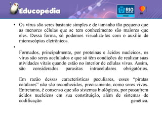 • Os vírus são seres bastante simples e de tamanho tão pequeno que
  as menores células que se tem conhecimento são maiores que
  eles. Dessa forma, só podemos visualizá-los com o auxílio de
  microscópios eletrônicos.
•
  Formados, principalmente, por proteínas e ácidos nucleicos, os
  vírus são seres acelulados e que só têm condições de realizar suas
  atividades vitais quando estão no interior de células vivas. Assim,
  são    considerados     parasitas    intracelulares    obrigatórios.

  Em razão dessas características peculiares, esses “piratas
  celulares” não são reconhecidos, precisamente, como seres vivos.
  Entretanto, é consenso que são sistemas biológicos, por possuírem
  ácidos nucleicos em sua constituição, além de sistemas de
  codificação                                              genética.
 