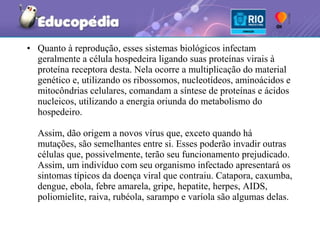 • Quanto à reprodução, esses sistemas biológicos infectam
  geralmente a célula hospedeira ligando suas proteínas virais à
  proteína receptora desta. Nela ocorre a multiplicação do material
  genético e, utilizando os ribossomos, nucleotídeos, aminoácidos e
  mitocôndrias celulares, comandam a síntese de proteínas e ácidos
  nucleicos, utilizando a energia oriunda do metabolismo do
  hospedeiro.

  Assim, dão origem a novos vírus que, exceto quando há
  mutações, são semelhantes entre si. Esses poderão invadir outras
  células que, possivelmente, terão seu funcionamento prejudicado.
  Assim, um indivíduo com seu organismo infectado apresentará os
  sintomas típicos da doença viral que contraiu. Catapora, caxumba,
  dengue, ebola, febre amarela, gripe, hepatite, herpes, AIDS,
  poliomielite, raiva, rubéola, sarampo e varíola são algumas delas.
 