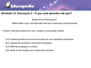 Atividade 12: Educoquiz 2 – O que você aprendeu até aqui?

                                 Responda ao Educoquiz 2!
           Reflita sobre o que você aprendeu até aqui e teste seus conhecimentos!


1) Sobre a estrutura básica dos vírus, marque a única opção correta:



    A) O material genético encontra-se envolto por uma membrana plasmática.
    B) A capsula de proteínas é chamada de capsídeo.
    C) O DNA fica protegido no núcleo.
    D)A célula é mais simples que a célula das bactérias.
 