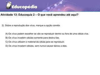 Atividade 13: Educoquiz 2 – O que você aprendeu até aqui?


2) Sobre a reprodução dos vírus, marque a opção correta:


   A) Os vírus podem escolher se vão se reproduzir dentro ou fora de uma célula viva.
   B) Os vírus invadem células somente para destruí-las.
   C) Os vírus utilizam o material da célula para se reproduzir.
   D) Os vírus invadem células, sem nunca causar danos a elas.
 