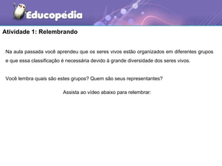 Atividade 1: Relembrando


 Na aula passada você aprendeu que os seres vivos estão organizados em diferentes grupos
 e que essa classificação é necessária devido à grande diversidade dos seres vivos.


 Você lembra quais são estes grupos? Quem são seus representantes?

                          Assista ao vídeo abaixo para relembrar:
 