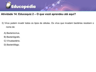 Atividade 14: Educoquiz 2 – O que você aprendeu até aqui?


3) Vírus podem invadir todos os tipos de células. Os vírus que invadem bactérias recebem o
    nome de:

  A) Bacteriovírus.
  B) Bacteriógrafo.
  C) Vírusbactério.
  D) Bacteriófago.
 