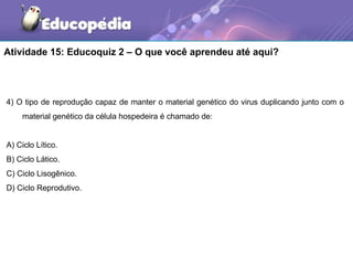 Atividade 15: Educoquiz 2 – O que você aprendeu até aqui?




4) O tipo de reprodução capaz de manter o material genético do virus duplicando junto com o
    material genético da célula hospedeira é chamado de:


A) Ciclo Lítico.
B) Ciclo Lático.
C) Ciclo Lisogênico.
D) Ciclo Reprodutivo.
 