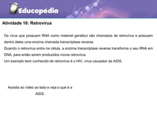 Atividade 16: Retrovírus

Os vírus que possuem RNA como material genético são chamados de retrovírus e possuem
dentro deles uma enzima chamada transcriptase reversa.
Quando o retrovírus entra na célula, a enzima transcriptase reversa transforma o seu RNA em
DNA, para então serem produzidos novos retrovírus.
Um exemplo bem conhecido de retrovírus é o HIV, vírus causador da AIDS.




  Assista ao vídeo ao lado e veja o que é a
                   AIDS:
 