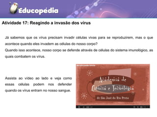 Atividade 17: Reagindo a invasão dos vírus


 Já sabemos que os vírus precisam invadir células vivas para se reproduzirem, mas o que
 acontece quando eles invadem as células do nosso corpo?
 Quando isso acontece, nosso corpo se defende através de células do sistema imunológico, as
 quais combatem os vírus.




 Assista ao vídeo ao lado e veja como
 essas   células   podem    nos   defender
 quando os vírus entram no nosso sangue.
 