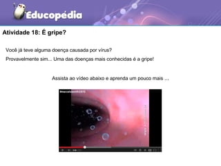Atividade 18: É gripe?

 Você já teve alguma doença causada por vírus?
 Provavelmente sim... Uma das doenças mais conhecidas é a gripe!


                    Assista ao vídeo abaixo e aprenda um pouco mais ...
 