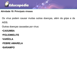 Atividade 19: Principais viroses


 Os vírus podem causar muitas outras doenças, além da gripe e da
 AIDS.
 Outras doenças causadas por vírus:
 •CAXUMBA
 •POLIOMIELITE
 •VARÍOLA
 •FEBRE AMARELA
 •SARAMPO
 