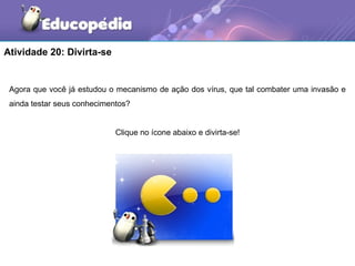 Atividade 20: Divirta-se


 Agora que você já estudou o mecanismo de ação dos vírus, que tal combater uma invasão e
 ainda testar seus conhecimentos?


                             Clique no ícone abaixo e divirta-se!
 