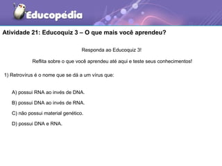 Atividade 21: Educoquiz 3 – O que mais você aprendeu?

                                  Responda ao Educoquiz 3!

            Reflita sobre o que você aprendeu até aqui e teste seus conhecimentos!

1) Retrovírus é o nome que se dá a um vírus que:


   A) possui RNA ao invés de DNA.

   B) possui DNA ao invés de RNA.

   C) não possui material genético.

   D) possui DNA e RNA.
 
