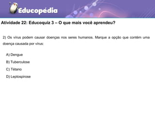 Atividade 22: Educoquiz 3 – O que mais você aprendeu?


2) Os vírus podem causar doenças nos seres humanos. Marque a opção que contém uma
doença causada por vírus:


  A) Dengue

  B) Tuberculose

  C) Tétano

  D) Leptospirose
 