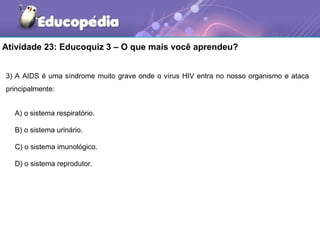 Atividade 23: Educoquiz 3 – O que mais você aprendeu?


3) A AIDS é uma síndrome muito grave onde o vírus HIV entra no nosso organismo e ataca
principalmente:


  A) o sistema respiratório.

  B) o sistema urinário.

  C) o sistema imunológico.

  D) o sistema reprodutor.
 