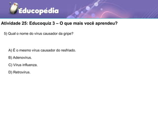Atividade 25: Educoquiz 3 – O que mais você aprendeu?

 5) Qual o nome do vírus causador da gripe?



   A) É o mesmo vírus causador do resfriado.

   B) Adenovírus.

   C) Vírus influenza.

   D) Retrovírus.
 