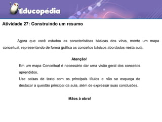 Atividade 27: Construindo um resumo


        Agora que você estudou as características básicas dos vírus, monte um mapa
conceitual, representando de forma gráfica os conceitos básicos abordados nesta aula.


                                         Atenção!
         Em um mapa Conceitual é necessário dar uma visão geral dos conceitos
         aprendidos.
         Use caixas de texto com os principais títulos e não se esqueça de
         destacar a questão principal da aula, além de expressar suas conclusões.


                                       Mãos à obra!
 