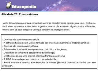 Atividade 28: Educossíntese


 Após ter construído o mapa conceitual sobre as características básicas dos vírus, confira se
você citou ao menos 4 dos itens sugeridos abaixo. Se existirem alguns pontos diferentes,
discuta com os seus colegas e verifique também as anotações deles.



- Os vírus não constituem uma célula;
- A estrutura básica de um vírus é formada por proteínas envolvendo o material genético;
- Os vírus são parasitas obrigatórios;
- Existem dois tipos de ciclos reprodutivos: ciclo lítico e lisogênico;
- O exemplo de vírus mais estudado é o bacteriófago;
- O retrovírus possui uma enzima chamada trancriptase reversa;
- A AIDS é causada por um retrovírus chamado de HIV;
- Febre amarela e sarampo são exemplos de viroses (Se você citou outras confira com seu
professor).
 