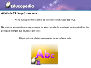 Atividade 29: Na próxima aula...

              Nesta aula aprendemos sobre as características básicas dos virus.


Na próxima aula continuaremos a estudar os virus, entretanto o enfoque será os detalhes das
principais doenças que causadas por estes.


                  Clique no ícone abaixo e prepare-se para a próxima aula.
 