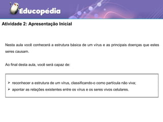 Atividade 2: Apresentação Inicial



 Nesta aula você conhecerá a estrutura básica de um vírus e as principais doenças que estes
 seres causam.


 Ao final desta aula, você será capaz de:



   reconhecer a estrutura de um vírus, classificando-o como partícula não viva;
   apontar as relações existentes entre os vírus e os seres vivos celulares.
 