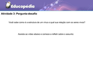 Atividade 3: Pergunta-desafio


      Você sabe como é a estrutura de um vírus e qual sua relação com os seres vivos?




               Assista ao vídeo abaixo e comece a refletir sobre o assunto:
 