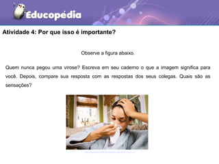 Atividade 4: Por que isso é importante?


                               Observe a figura abaixo.

 Quem nunca pegou uma virose? Escreva em seu caderno o que a imagem significa para
 você. Depois, compare sua resposta com as respostas dos seus colegas. Quais são as
 sensações?




                                http://www.medicamentoscaseiros.com.br
 