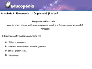 Atividade 5: Educoquiz 1 – O que você já sabe?


                                Responda ao Educoquiz 1!
     Você irá compreender melhor os seus conhecimentos sobre o assunto dessa aula!
                                        Vamos lá!


1) Os vírus são formados basicamente por:

   A) células eucariontes.

   B) proteínas envolvendo o material genético.

   C) células procariontes.

   D) ribossomos.
 