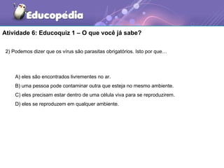 Atividade 6: Educoquiz 1 – O que você já sabe?

 2) Podemos dizer que os vírus são parasitas obrigatórios. Isto por que…




     A) eles são encontrados livrementes no ar.
     B) uma pessoa pode contaminar outra que esteja no mesmo ambiente.
     C) eles precisam estar dentro de uma célula viva para se reproduzirem.
     D) eles se reproduzem em qualquer ambiente.
 