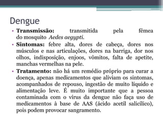 Dengue
• Transmissão: transmitida pela fêmea
do mosquito Aedes aegypti.
• Sintomas: febre alta, dores de cabeça, dores nos
músculos e nas articulações, dores na barriga, dor nos
olhos, indisposição, enjoos, vômitos, falta de apetite,
manchas vermelhas na pele.
• Tratamento: não há um remédio próprio para curar a
doença, apenas medicamentos que aliviam os sintomas,
acompanhados de repouso, ingestão de muito líquido e
alimentação leve. É muito importante que a pessoa
contaminada com o vírus da dengue não faça uso de
medicamentos à base de AAS (ácido acetil salicílico),
pois podem provocar sangramento.
 