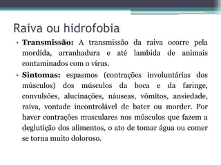 Raiva ou hidrofobia
• Transmissão: A transmissão da raiva ocorre pela
mordida, arranhadura e até lambida de animais
contaminados com o vírus.
• Sintomas: espasmos (contrações involuntárias dos
músculos) dos músculos da boca e da faringe,
convulsões, alucinações, náuseas, vômitos, ansiedade,
raiva, vontade incontrolável de bater ou morder. Por
haver contrações musculares nos músculos que fazem a
deglutição dos alimentos, o ato de tomar água ou comer
se torna muito doloroso.
 