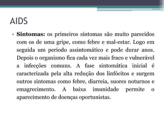 AIDS
• Sintomas: os primeiros sintomas são muito parecidos
com os de uma gripe, como febre e mal-estar. Logo em
seguida um período assintomático e pode durar anos.
Depois o organismo fica cada vez mais fraco e vulnerável
a infecções comuns. A fase sintomática inicial é
caracterizada pela alta redução dos linfócitos e surgem
outros sintomas como febre, diarreia, suores noturnos e
emagrecimento. A baixa imunidade permite o
aparecimento de doenças oportunistas.
 