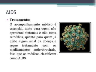 AIDS
• Tratamento:
O acompanhamento médico é
essencial, tanto para quem não
apresenta sintomas e não toma
remédios, quanto para quem já
exibe algum sinal da doença e
segue tratamento com os
medicamentos antirretrovirais,
fase que os médicos classificam
como AIDS.
 