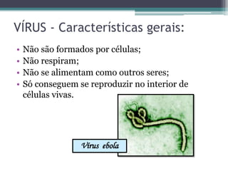 VÍRUS - Características gerais:
• Não são formados por células;
• Não respiram;
• Não se alimentam como outros seres;
• Só conseguem se reproduzir no interior de
células vivas.
Vírus ebola
 