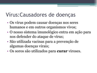 Vírus:Causadores de doenças
• Os vírus podem causar doenças nos seres
humanos e em outros organismos vivos;
• O nosso sistema imunológico entra em ação para
nos defender do ataque de vírus;
• São utilizada vacinas para a prevenção de
algumas doenças virais;
• Os soros são utilizados para curar viroses.
 