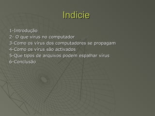 IndicieIndicie
1-Introdução1-Introdução
2- O que vírus no computador2- O que vírus no computador
3-Como os vírus dos computadores se propagam3-Como os vírus dos computadores se propagam
4-Como os vírus são activados4-Como os vírus são activados
5-Que tipos de arquivos podem espalhar vírus5-Que tipos de arquivos podem espalhar vírus
6-Conclusão6-Conclusão
 