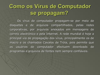 Como os Vírus de ComputadorComo os Vírus de Computador
se propagam?se propagam?
Os vírus de computador propagam-se por meio deOs vírus de computador propagam-se por meio de
disquetes e de arquivos compartilhados, pelas redesdisquetes e de arquivos compartilhados, pelas redes
corporativas, por arquivos anexados em mensagens decorporativas, por arquivos anexados em mensagens de
correio electrónico e pela Internet. A rede mundial é hoje acorreio electrónico e pela Internet. A rede mundial é hoje a
principal via de propagação dos vírus, principalmente os deprincipal via de propagação dos vírus, principalmente os de
macro e os chamados Cavalos de Tróia, pois permite quemacro e os chamados Cavalos de Tróia, pois permite que
os usuários de computador efectuem downloads deos usuários de computador efectuem downloads de
programas e arquivos de fontes nem sempre confiáveis.programas e arquivos de fontes nem sempre confiáveis.
 