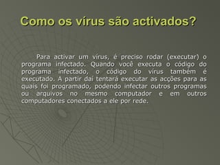 Como os vírus são activados?Como os vírus são activados?
Para activar um vírus, é preciso rodar (executar) oPara activar um vírus, é preciso rodar (executar) o
programa infectado. Quando você executa o código doprograma infectado. Quando você executa o código do
programa infectado, o código do vírus também éprograma infectado, o código do vírus também é
executado. A partir daí tentará executar as acções para asexecutado. A partir daí tentará executar as acções para as
quais foi programado, podendo infectar outros programasquais foi programado, podendo infectar outros programas
ou arquivos no mesmo computador e em outrosou arquivos no mesmo computador e em outros
computadores conectados a ele por rede.computadores conectados a ele por rede.
 