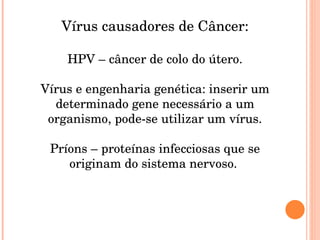 Vírus causadores de Câncer: HPV – câncer de colo do útero. Vírus e engenharia genética: inserir um determinado gene necessário a um organismo, pode-se utilizar um vírus. Príons – proteínas infecciosas que se originam do sistema nervoso.  