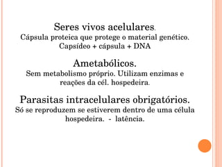 Seres vivos acelulares . Cápsula proteica que protege o material genético. Capsídeo + cápsula + DNA Ametabólicos. Sem metabolismo próprio. Utilizam enzimas e reações da cél. hospedeira . Parasitas intracelulares obrigatórios. Só se reproduzem se estiverem dentro de uma célula hospedeira.  -  latência. 