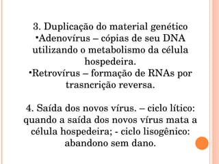 3. Duplicação do material genético Adenovírus – cópias de seu DNA utilizando o metabolismo da célula hospedeira. Retrovírus – formação de RNAs por trasncrição reversa. 4. Saída dos novos vírus. – ciclo lítico: quando a saída dos novos vírus mata a célula hospedeira; - ciclo lisogênico: abandono sem dano. 