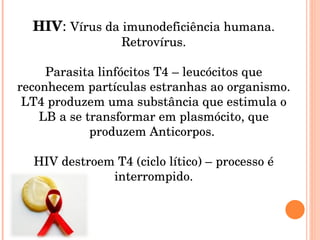 HIV :  Vírus da imunodeficiência humana. Retrovírus. Parasita linfócitos T4 – leucócitos que reconhecem partículas estranhas ao organismo. LT4 produzem uma substância que estimula o LB a se transformar em plasmócito, que produzem Anticorpos.  HIV destroem T4 (ciclo lítico) – processo é interrompido. 