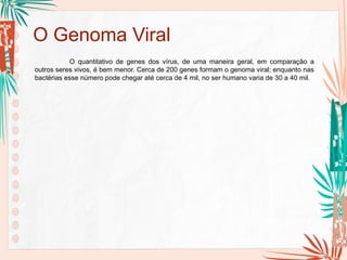 O Genoma Viral
O quantitativo de genes dos vírus, de uma maneira geral, em comparação a
outros seres vivos, é bem menor. Cerca de 200 genes formam o genoma viral; enquanto nas
bactérias esse número pode chegar até cerca de 4 mil, no ser humano varia de 30 a 40 mil.
 
