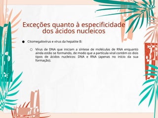 Exceções quanto à especificidade
dos ácidos nucleicos
● Citomegalovírus e vírus da hepatite B:
○ Vírus de DNA que iniciam a síntese de moléculas de RNA enquanto
ainda estão se formando, de modo que a partícula viral contém os dois
tipos de ácidos nucleicos: DNA e RNA (apenas no início da sua
formação).
 