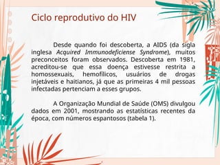 Ciclo reprodutivo do HIV
Desde quando foi descoberta, a AIDS (da sigla
inglesa Acquired Immunodeficiense Syndrome), muitos
preconceitos foram observados. Descoberta em 1981,
acreditou-se que essa doença estivesse restrita a
homossexuais, hemofílicos, usuários de drogas
injetáveis e haitianos, já que as primeiras 4 mil pessoas
infectadas pertenciam a esses grupos.
A Organização Mundial de Saúde (OMS) divulgou
dados em 2001, mostrando as estatísticas recentes da
época, com números espantosos (tabela 1).
 