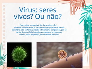 Para muitos, a resposta é sim. Para outros, não.
Podemos considerar que os vírus são formas particulares de vida
parasitária. São, portanto, parasitas intracelulares obrigatórios, pois só
dentro de uma célula hospedeira conseguem se reproduzir.
Fora da célula hospedeira, são chamados de vírion.
Vírus: seres
vivos? Ou não?
 