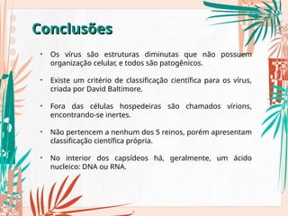 Conclusões
Conclusões
• Os vírus são estruturas diminutas que não possuem
organização celular, e todos são patogênicos.
• Existe um critério de classificação científica para os vírus,
criada por David Baltimore.
• Fora das células hospedeiras são chamados vírions,
encontrando-se inertes.
• Não pertencem a nenhum dos 5 reinos, porém apresentam
classificação científica própria.
• No interior dos capsídeos há, geralmente, um ácido
nucleico: DNA ou RNA.
 