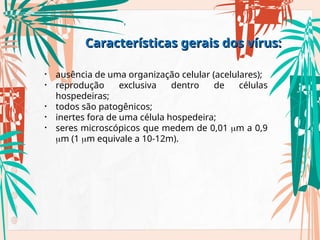 • ausência de uma organização celular (acelulares);
• reprodução exclusiva dentro de células
hospedeiras;
• todos são patogênicos;
• inertes fora de uma célula hospedeira;
• seres microscópicos que medem de 0,01 m a 0,9
m (1 m equivale a 10-12m).
Características gerais dos vírus:
Características gerais dos vírus:
 