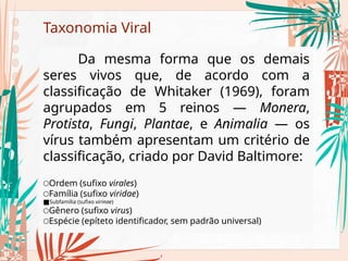 Taxonomia Viral
Da mesma forma que os demais
seres vivos que, de acordo com a
classificação de Whitaker (1969), foram
agrupados em 5 reinos — Monera,
Protista, Fungi, Plantae, e Animalia — os
vírus também apresentam um critério de
classificação, criado por David Baltimore:
○Ordem (sufixo virales)
○Família (sufixo viridae)
■Subfamília (sufixo virinae)
○Gênero (sufixo virus)
○Espécie (epíteto identificador, sem padrão universal)
 