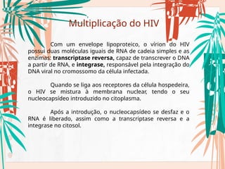 Multiplicação do HIV
Com um envelope lipoproteico, o vírion do HIV
possui duas moléculas iguais de RNA de cadeia simples e as
enzimas: transcriptase reversa, capaz de transcrever o DNA
a partir de RNA, e integrase, responsável pela integração do
DNA viral no cromossomo da célula infectada.
Quando se liga aos receptores da célula hospedeira,
o HIV se mistura à membrana nuclear, tendo o seu
nucleocapsídeo introduzido no citoplasma.
Após a introdução, o nucleocapsídeo se desfaz e o
RNA é liberado, assim como a transcriptase reversa e a
integrase no citosol.
 
