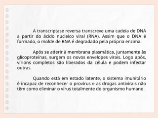 A transcriptase reversa transcreve uma cadeia de DNA
a partir do ácido nucleico viral (RNA). Assim que o DNA é
formado, o molde de RNA é degradado pela própria enzima.
Após se aderir à membrana plasmática, juntamente às
glicoproteínas, surgem os novos envelopes virais. Logo após,
vírions completos são liberados da célula e podem infectar
outras.
Quando está em estado latente, o sistema imunitário
é incapaz de reconhecer o provírus e as drogas antivirais não
têm como eliminar o vírus totalmente do organismo humano.
 